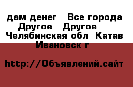 дам денег - Все города Другое » Другое   . Челябинская обл.,Катав-Ивановск г.